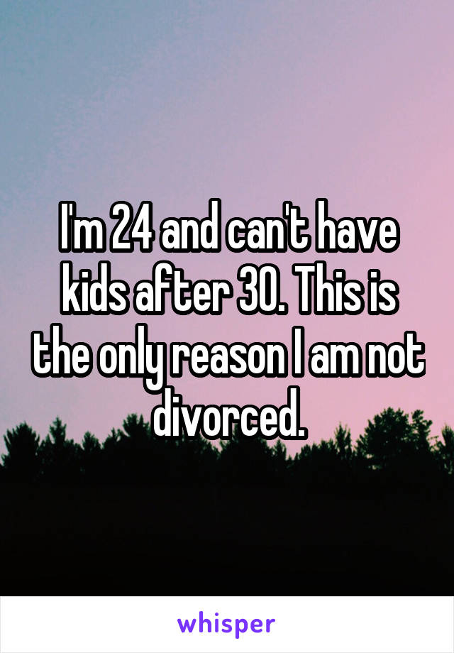 I'm 24 and can't have kids after 30. This is the only reason I am not divorced.