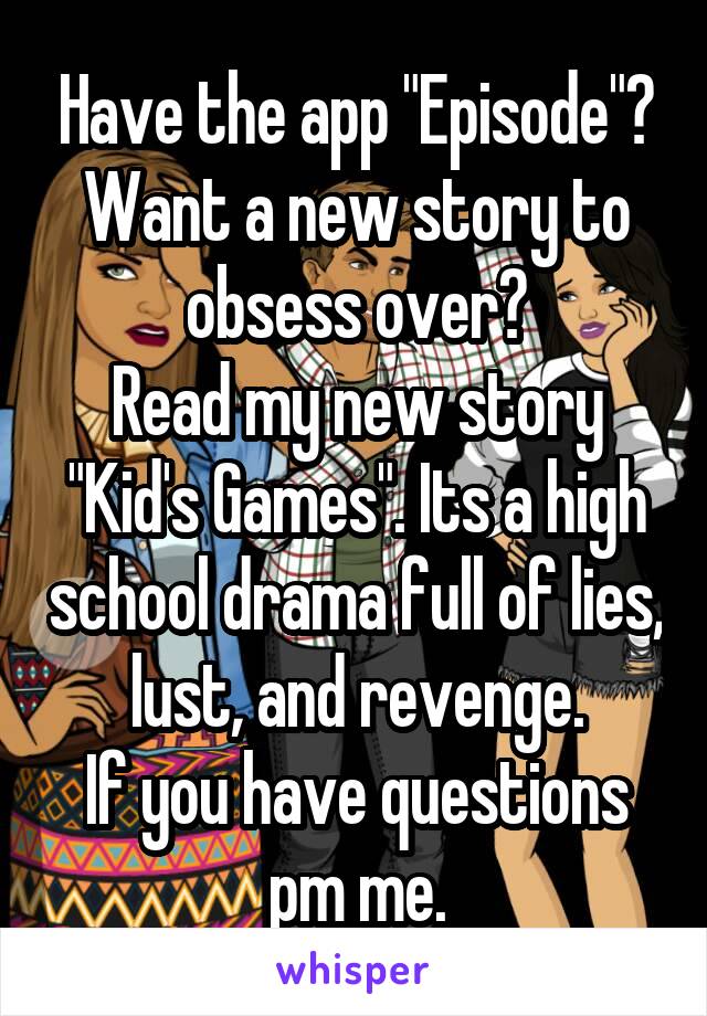 Have the app "Episode"?
Want a new story to obsess over?
Read my new story "Kid's Games". Its a high school drama full of lies, lust, and revenge.
If you have questions pm me.