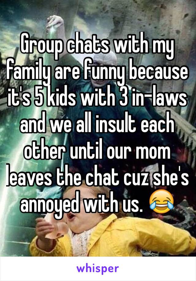 Group chats with my family are funny because it's 5 kids with 3 in-laws and we all insult each other until our mom leaves the chat cuz she's annoyed with us. 😂