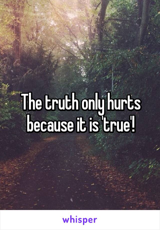 The truth only hurts because it is 'true'!