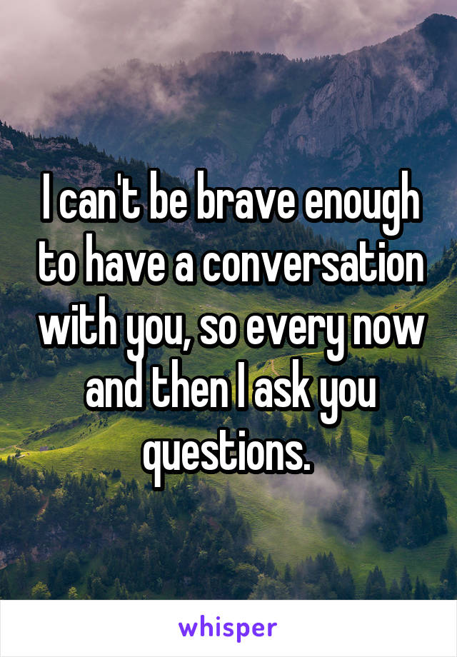 I can't be brave enough to have a conversation with you, so every now and then I ask you questions. 