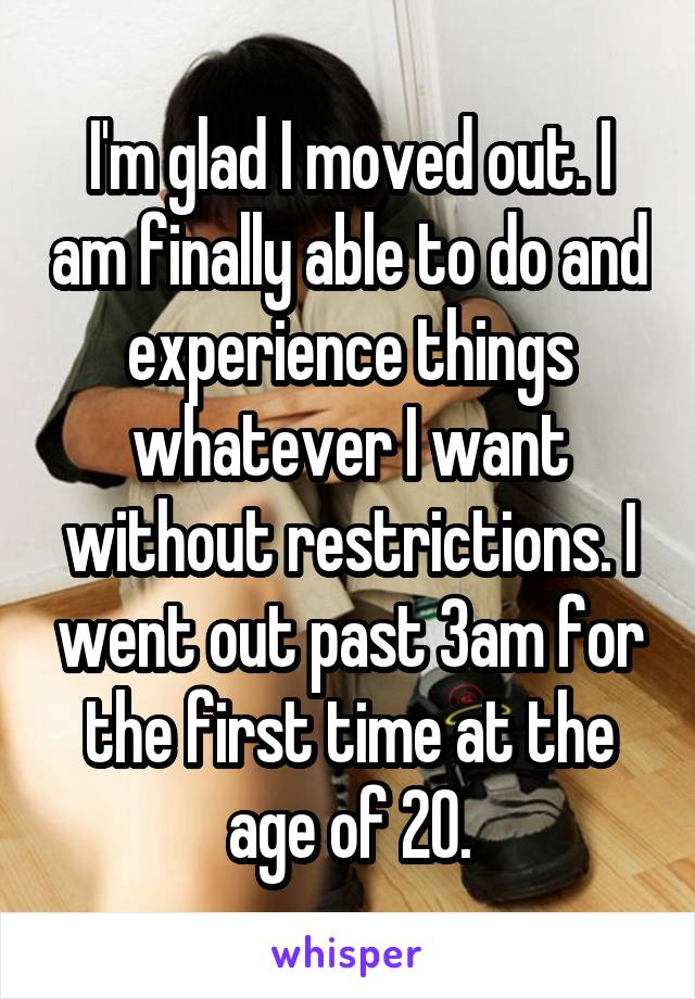 I'm glad I moved out. I am finally able to do and experience things whatever I want without restrictions. I went out past 3am for the first time at the age of 20.
