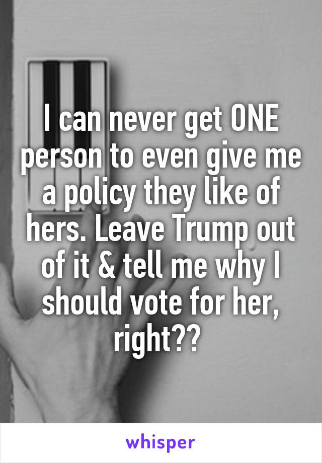 I can never get ONE person to even give me a policy they like of hers. Leave Trump out of it & tell me why I should vote for her, right?? 