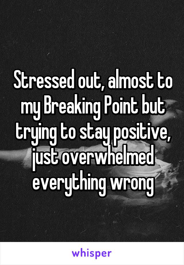 Stressed out, almost to my Breaking Point but trying to stay positive, just overwhelmed everything wrong