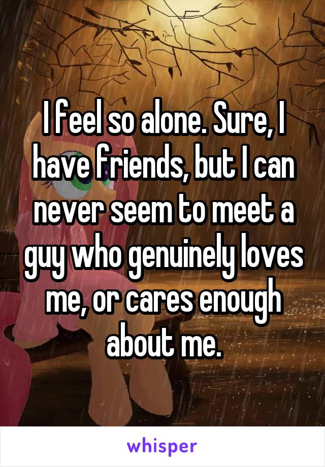 I feel so alone. Sure, I have friends, but I can never seem to meet a guy who genuinely loves me, or cares enough about me.