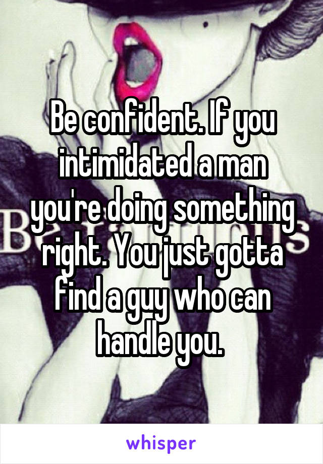 Be confident. If you intimidated a man you're doing something right. You just gotta find a guy who can handle you. 