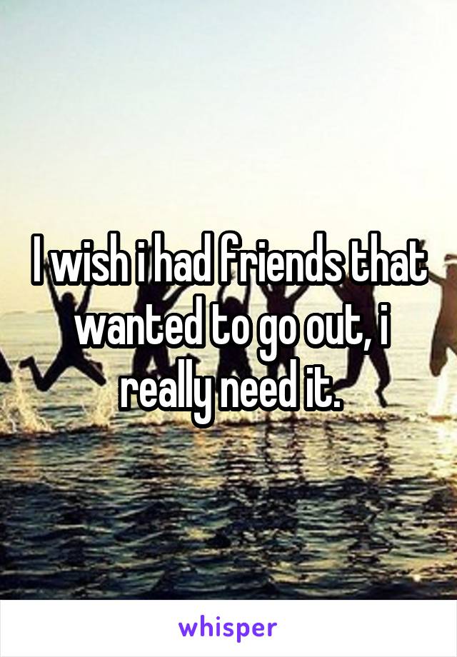 I wish i had friends that wanted to go out, i really need it.