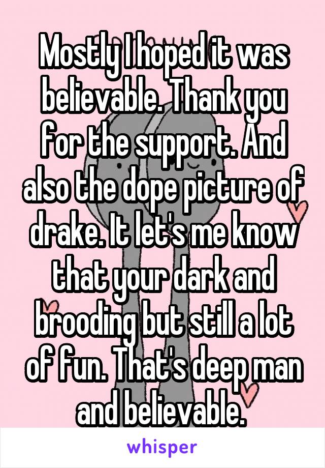 Mostly I hoped it was believable. Thank you for the support. And also the dope picture of drake. It let's me know that your dark and brooding but still a lot of fun. That's deep man and believable. 