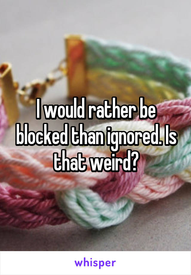 I would rather be blocked than ignored. Is that weird?
