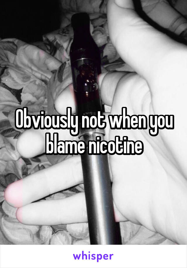 Obviously not when you blame nicotine