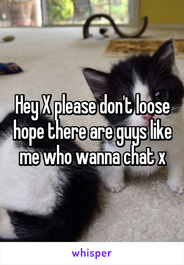 Hey X please don't loose hope there are guys like me who wanna chat x