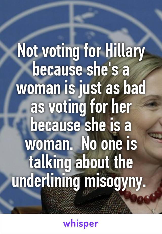Not voting for Hillary because she's a woman is just as bad as voting for her because she is a woman.  No one is talking about the underlining misogyny. 