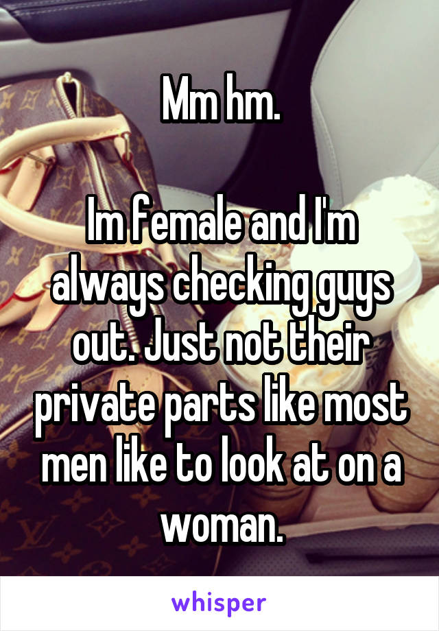 Mm hm.

Im female and I'm always checking guys out. Just not their private parts like most men like to look at on a woman.
