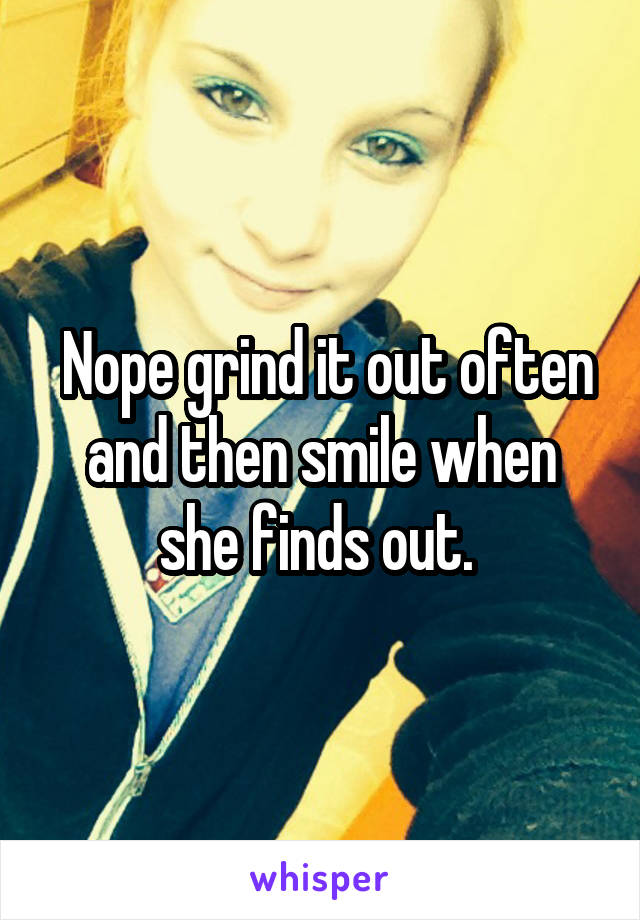  Nope grind it out often and then smile when she finds out. 
