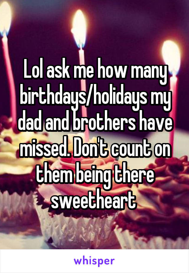 Lol ask me how many birthdays/holidays my dad and brothers have missed. Don't count on them being there sweetheart 