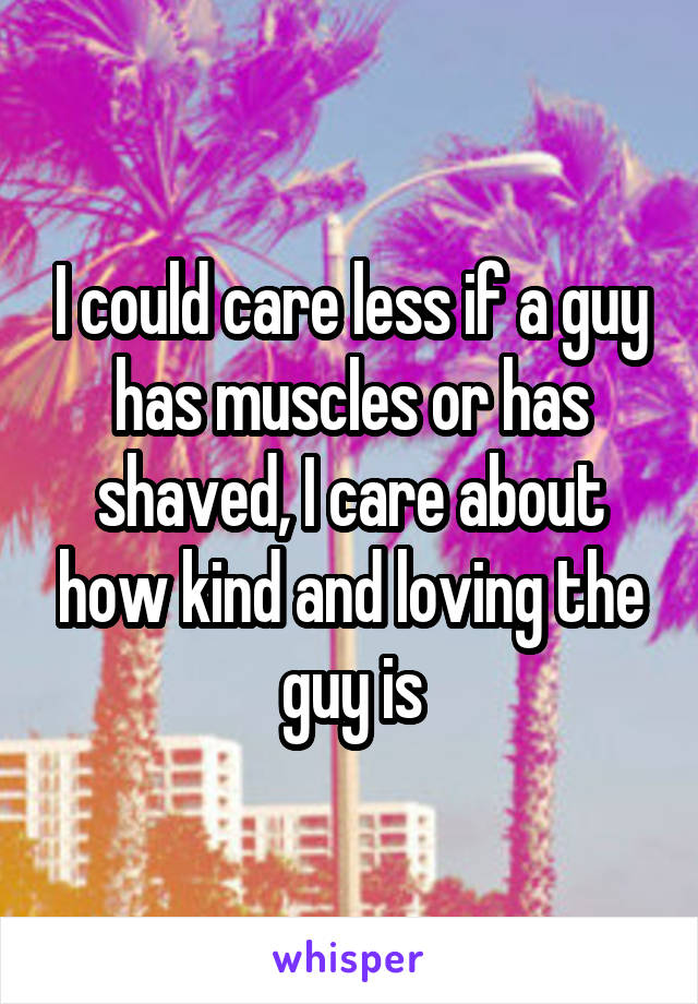 I could care less if a guy has muscles or has shaved, I care about how kind and loving the guy is