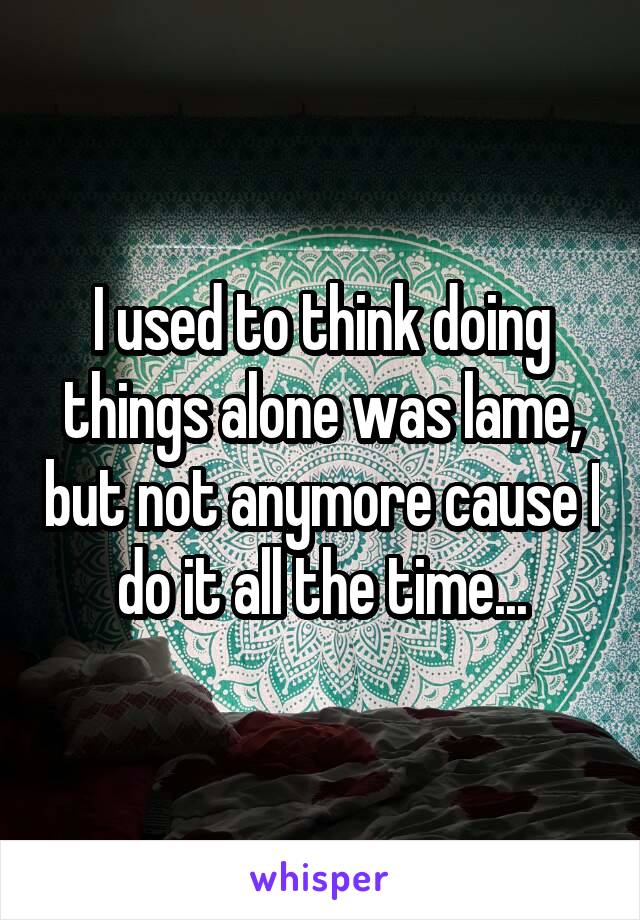 I used to think doing things alone was lame, but not anymore cause I do it all the time...
