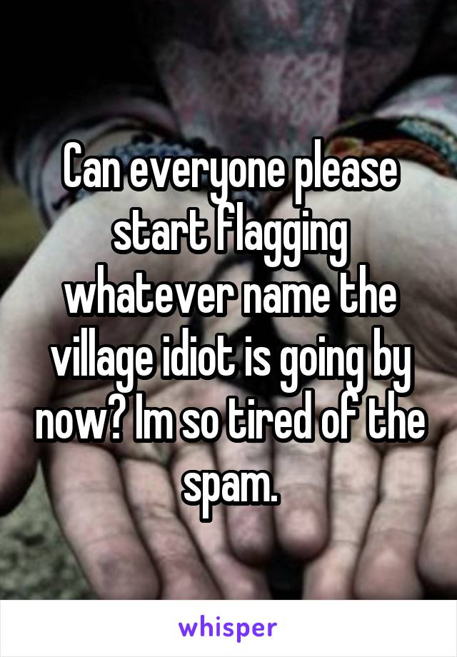 Can everyone please start flagging whatever name the village idiot is going by now? Im so tired of the spam.