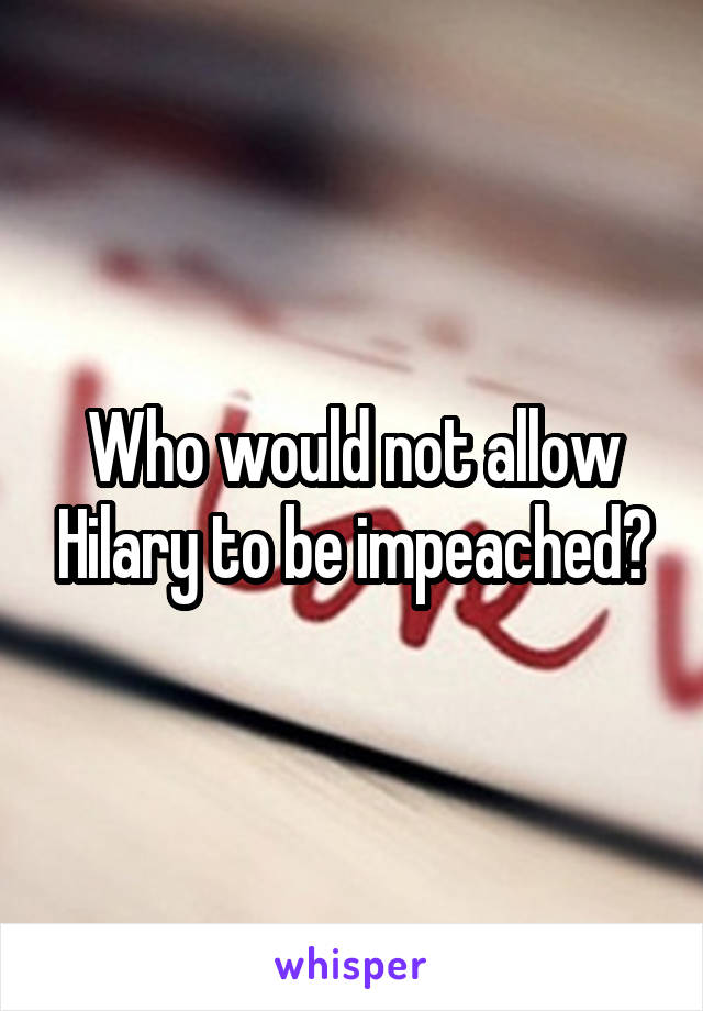 Who would not allow Hilary to be impeached?