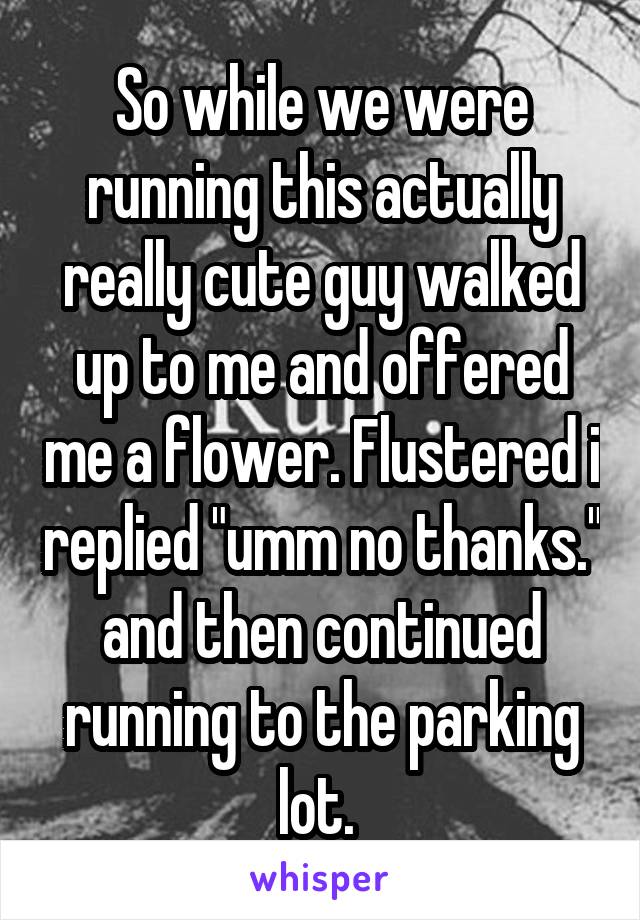So while we were running this actually really cute guy walked up to me and offered me a flower. Flustered i replied "umm no thanks." and then continued running to the parking lot. 
