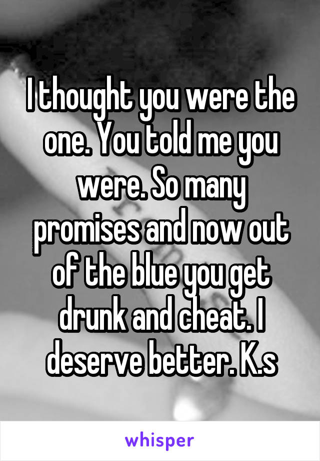 I thought you were the one. You told me you were. So many promises and now out of the blue you get drunk and cheat. I deserve better. K.s