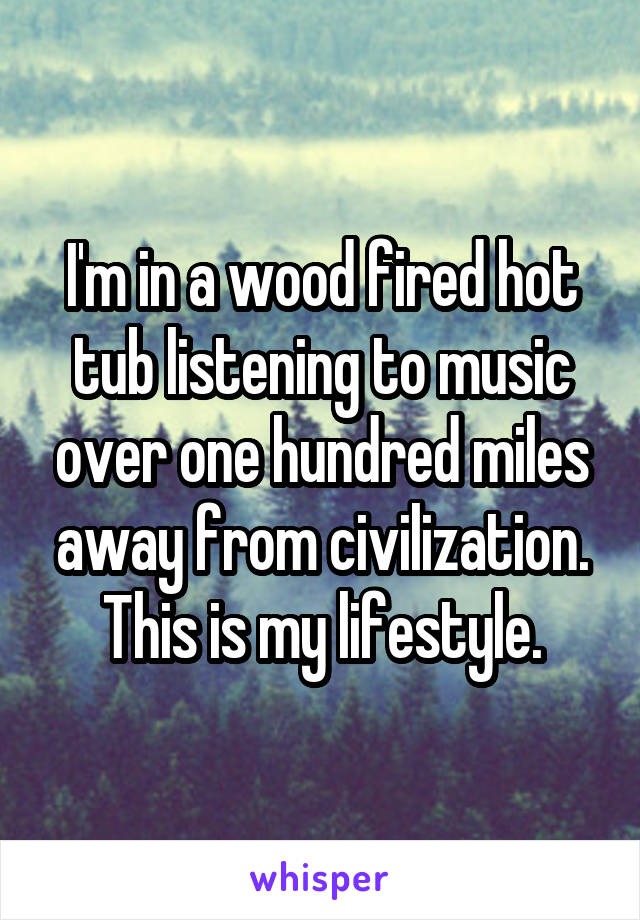I'm in a wood fired hot tub listening to music over one hundred miles away from civilization. This is my lifestyle.