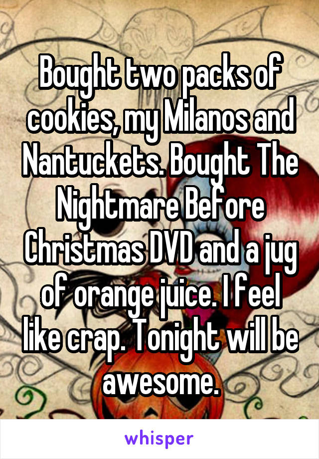 Bought two packs of cookies, my Milanos and Nantuckets. Bought The Nightmare Before Christmas DVD and a jug of orange juice. I feel like crap. Tonight will be awesome.