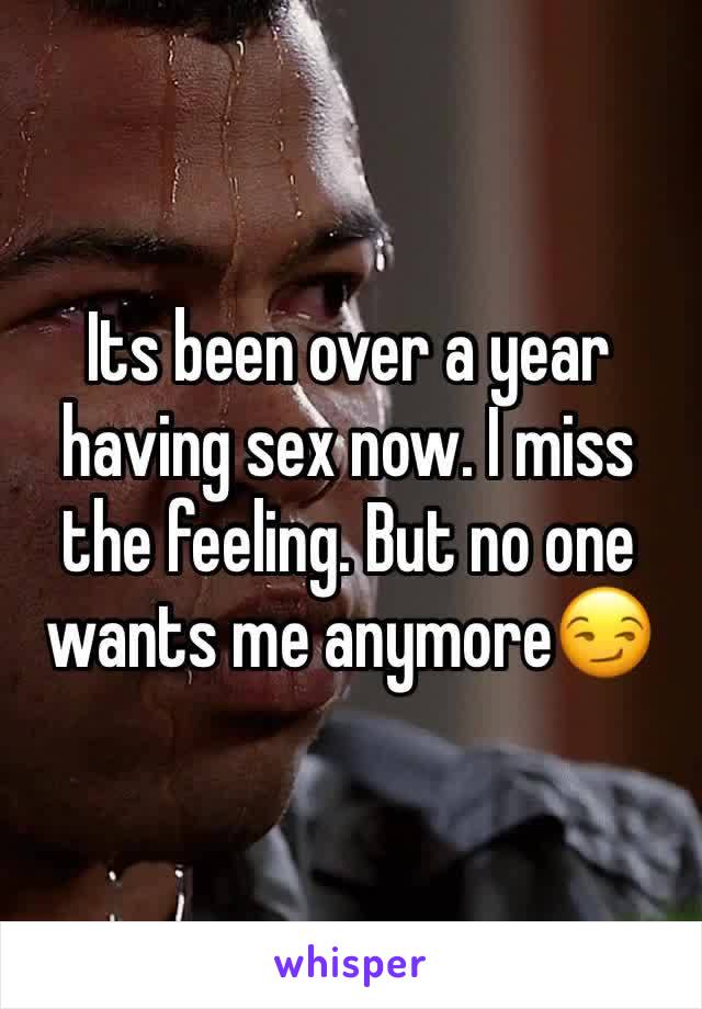 Its been over a year having sex now. I miss the feeling. But no one wants me anymore😏