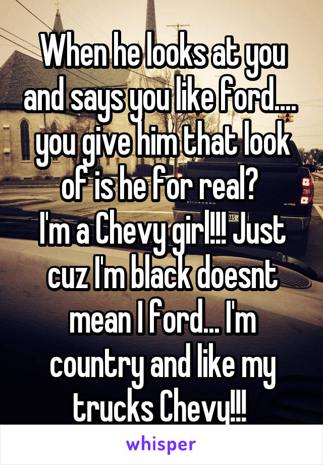 When he looks at you and says you like ford.... 
you give him that look of is he for real? 
I'm a Chevy girl!!! Just cuz I'm black doesnt mean I ford... I'm country and like my trucks Chevy!!! 