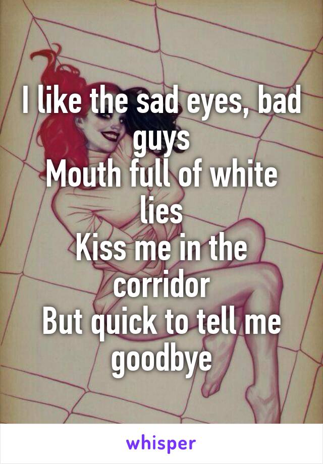 I like the sad eyes, bad guys
Mouth full of white lies
Kiss me in the corridor
But quick to tell me goodbye