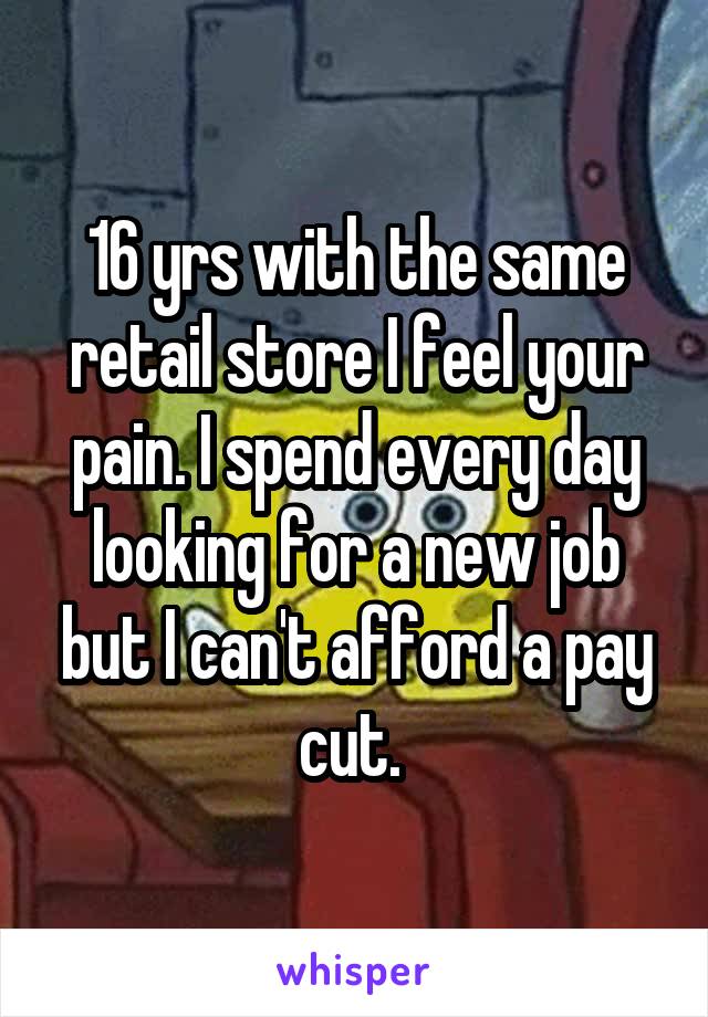 16 yrs with the same retail store I feel your pain. I spend every day looking for a new job but I can't afford a pay cut. 