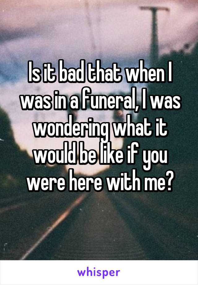 Is it bad that when I was in a funeral, I was wondering what it would be like if you were here with me?
