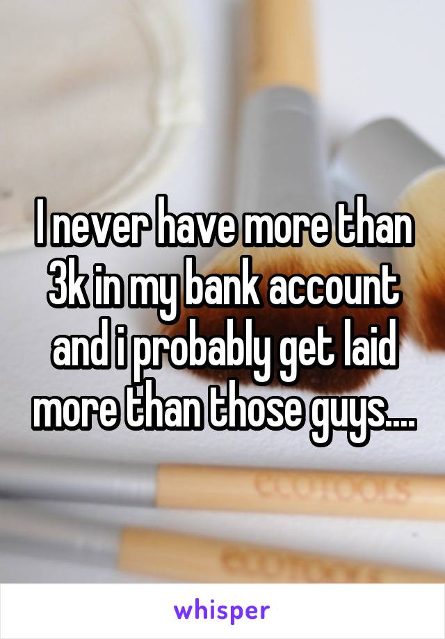 I never have more than 3k in my bank account and i probably get laid more than those guys....