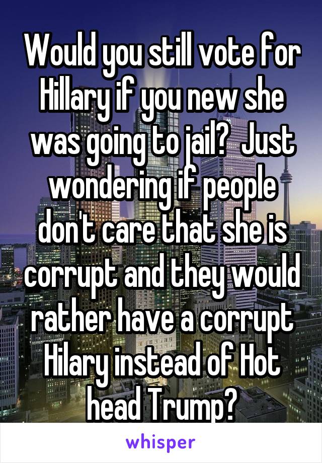Would you still vote for Hillary if you new she was going to jail?  Just wondering if people don't care that she is corrupt and they would rather have a corrupt Hilary instead of Hot head Trump?
