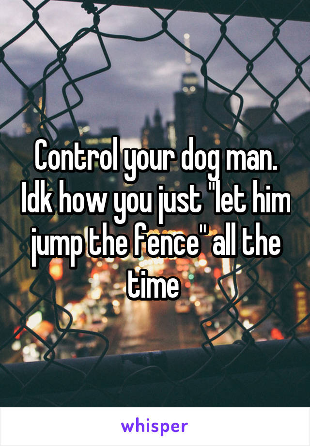 Control your dog man. Idk how you just "let him jump the fence" all the time 