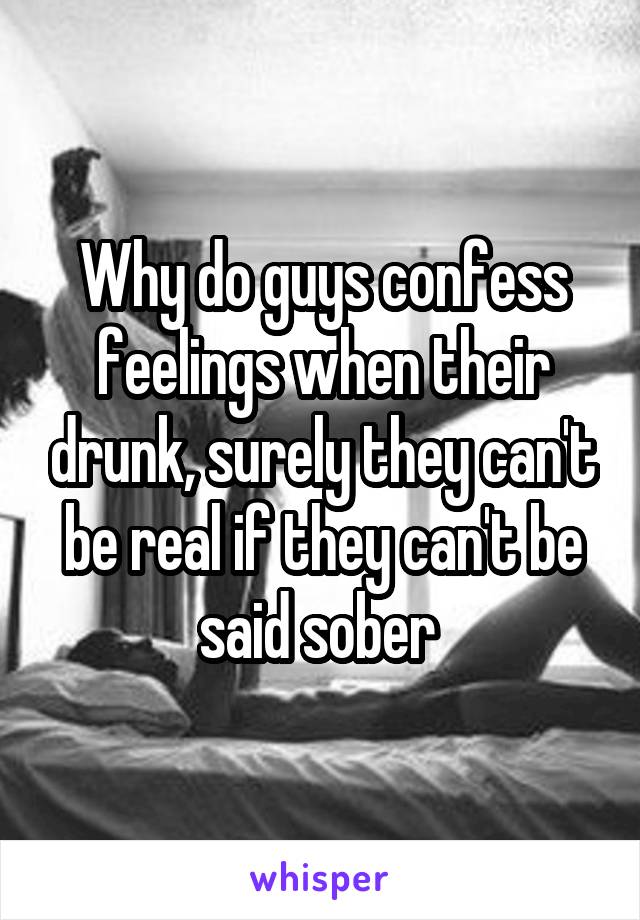 Why do guys confess feelings when their drunk, surely they can't be real if they can't be said sober 