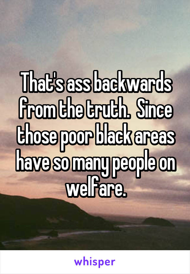 That's ass backwards from the truth.  Since those poor black areas have so many people on welfare.