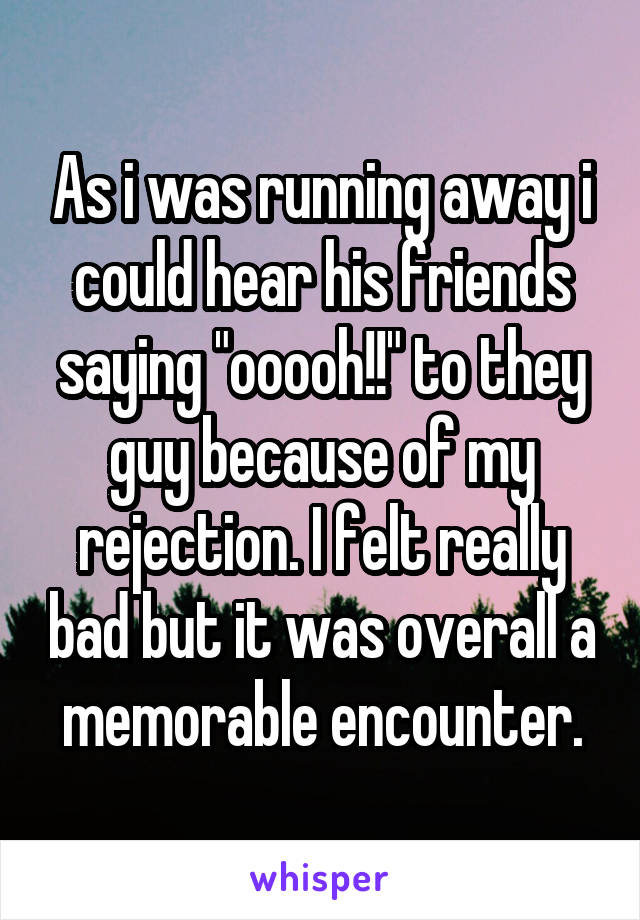 As i was running away i could hear his friends saying "ooooh!!" to they guy because of my rejection. I felt really bad but it was overall a memorable encounter.