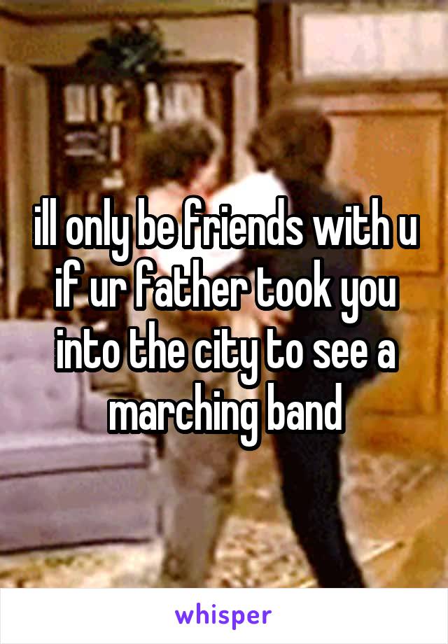 ill only be friends with u if ur father took you into the city to see a marching band