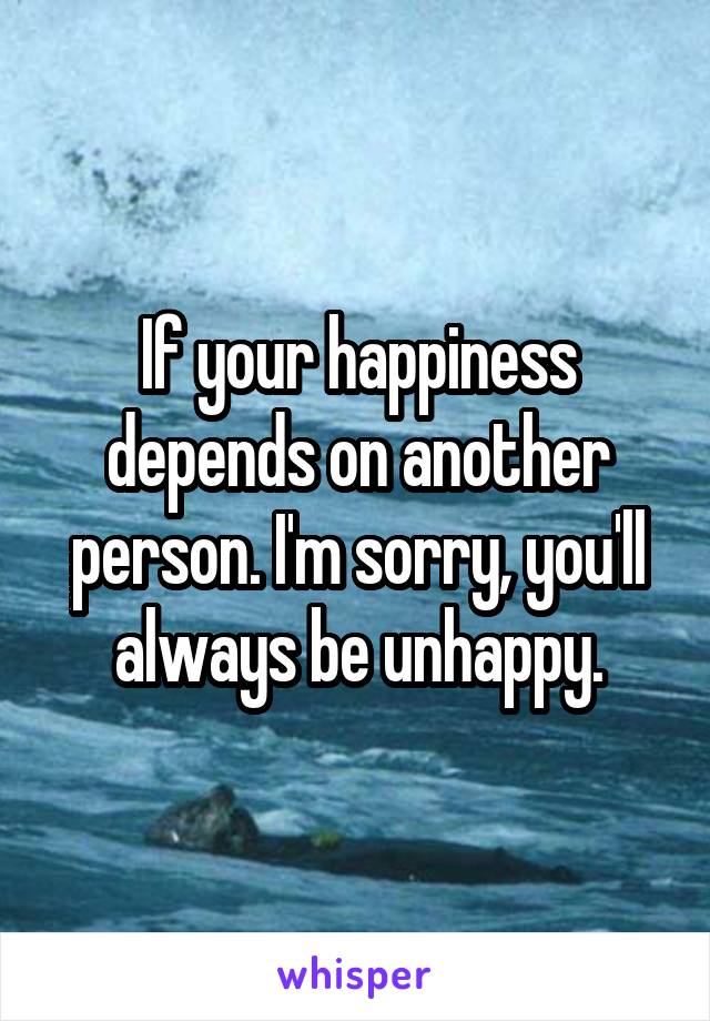 If your happiness depends on another person. I'm sorry, you'll always be unhappy.