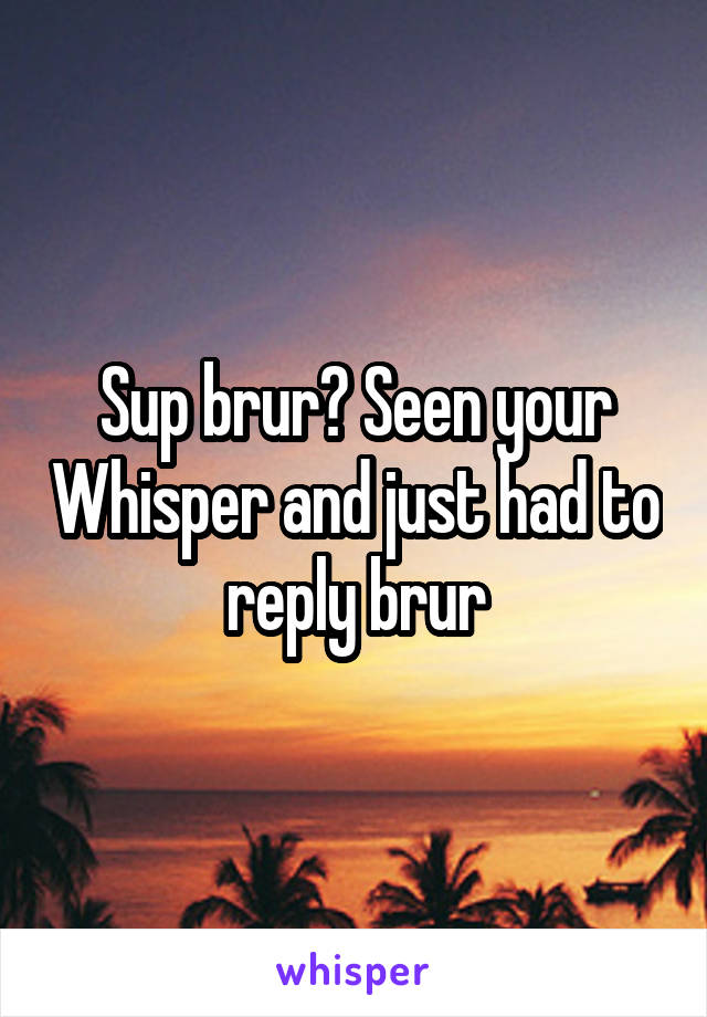 Sup brur? Seen your Whisper and just had to reply brur