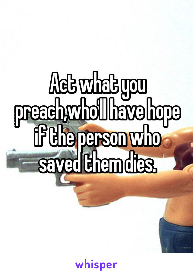 Act what you preach,who'll have hope if the person who saved them dies.
