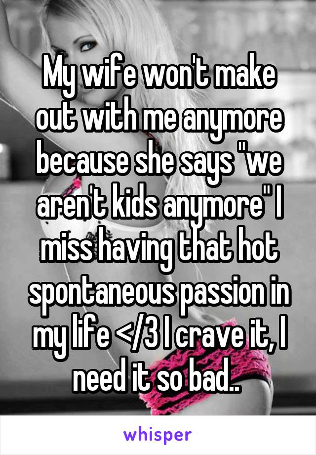 My wife won't make out with me anymore because she says "we aren't kids anymore" I miss having that hot spontaneous passion in my life </3 I crave it, I need it so bad.. 