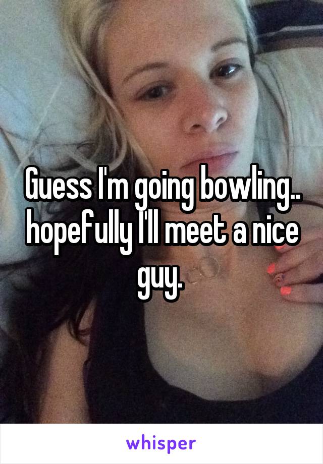 Guess I'm going bowling.. hopefully I'll meet a nice guy. 