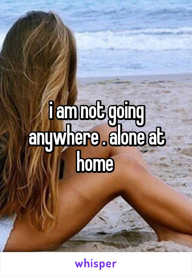 i am not going anywhere . alone at home 