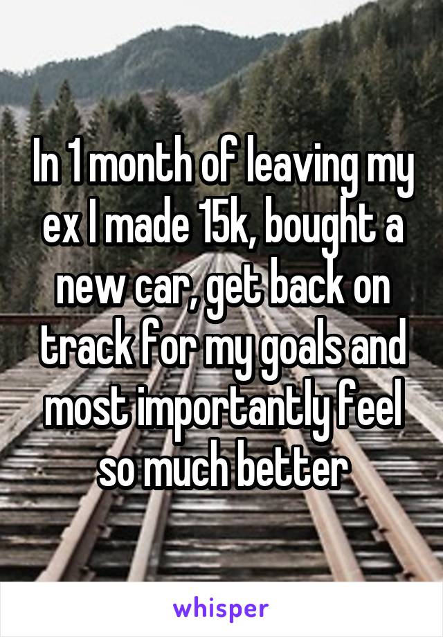 In 1 month of leaving my ex I made 15k, bought a new car, get back on track for my goals and most importantly feel so much better