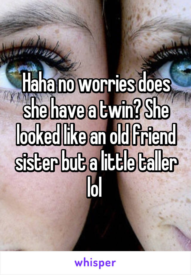 Haha no worries does she have a twin? She looked like an old friend sister but a little taller lol 