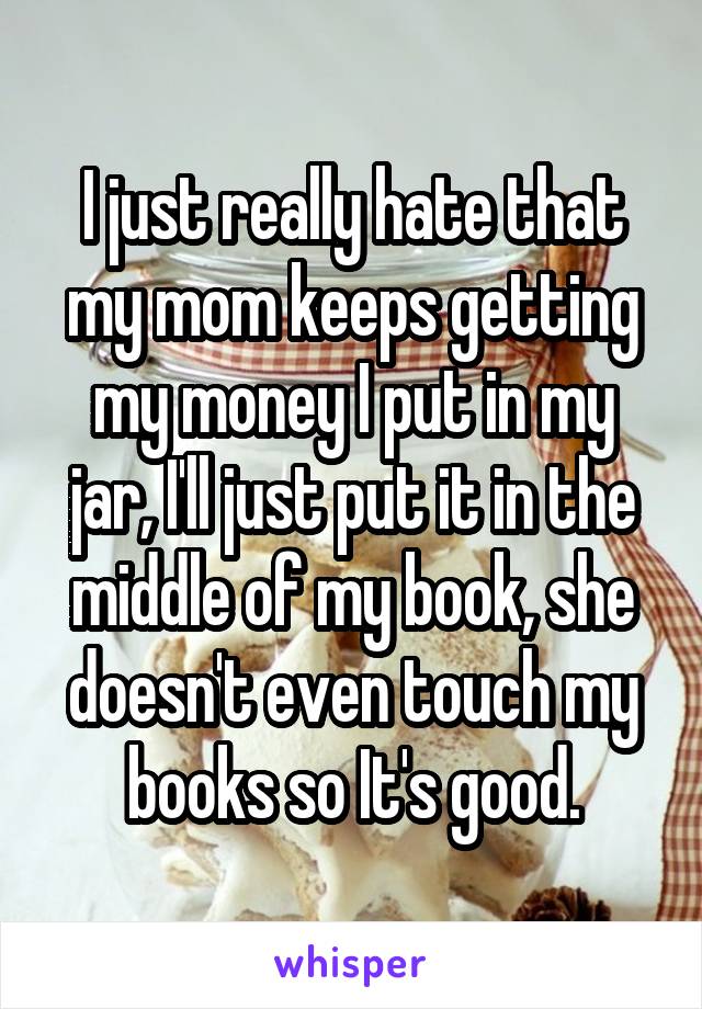 I just really hate that my mom keeps getting my money I put in my jar, I'll just put it in the middle of my book, she doesn't even touch my books so It's good.