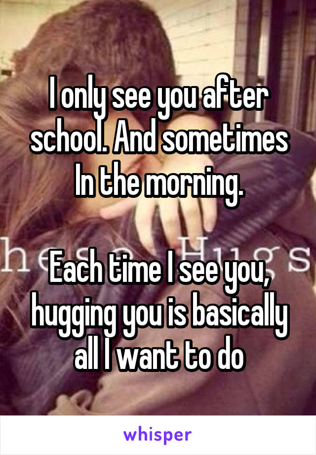 I only see you after school. And sometimes In the morning.

Each time I see you, hugging you is basically all I want to do