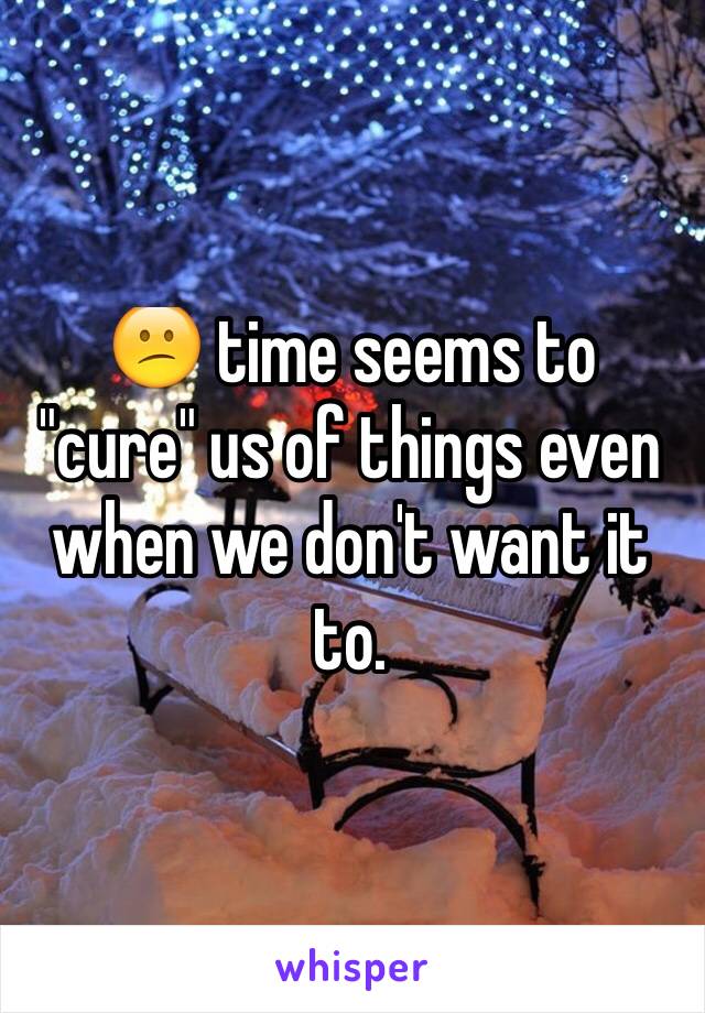 😕 time seems to "cure" us of things even when we don't want it to.